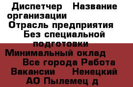 Диспетчер › Название организации ­ NEVA estate › Отрасль предприятия ­ Без специальной подготовки › Минимальный оклад ­ 8 000 - Все города Работа » Вакансии   . Ненецкий АО,Пылемец д.